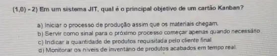 (1,0)-2) Em um sistema JIT qual é o principal objetivo de um cartão Kanban?
a) Iniciar o processo de produção assim que os materiais chegam.
b) Servir como sinal para o próximo processo começar apenas quando necessário
c) Indicar a quantidade de produtos requisitada pelo cliente final.
d) Monitorar os niveis de inventário de produtos acabados em tempo real