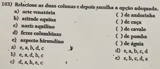 103) Relacione as duas colunas e depois escolha a opção adequada.
a) arte venatória
b) atitude equina
() de andorinha
c) naxiz aquilino
() de caca
() de cavalo
d) fezes columbinas
() de pomba
c) aspecto hirundino
( ) de águia
a) e,a,b,d,c
d) e,a,b ,c,d
b) e,a d,b,c
e) e,b,c d,a
c) d,a,b,e , c