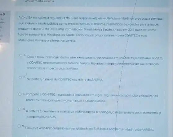 103
chick is
io
is
thir
A ANVISA é a agencia reguladora do Brasil responsáve pela vigilancia sanitaria de produtos e servicos
que afetam a saude publica, como medicamentos, alimentos cosméticos. e produtos para a saude.
enquanto que a CONITEC é uma comissáo do Ministério da Saude, criada em 2011, que tem como
função assessorar o Ministéri da Saúde Conhecendo o funcionamento da CQNITEC e suas
attribuiçoes, marque a aiternativa correta
Caso a nova tecnologia demonstre efetividade-superioridade em relação as ja ofertadas no SUS.
a CONTEC necessariamente formece parece favorivel independentemente de sua avaliação
económica e impacto orcamentario
D. Na pratica, o papel da CONITEC nào difere da ANVISA
c. compete a CONITEC respeitada a legislaçáo em vigor, regulamentar, controlar efiscaliza os
produtos e servicos que envolvam risco a saude publica.
d
A CONITEC considera a analise da efetividade da tecnologia comparando-a aos tratamentos ja
incorporados no SUS
Para que uma tecnologia possa serutilizada no SUS basta apresentar registro da ANVISA