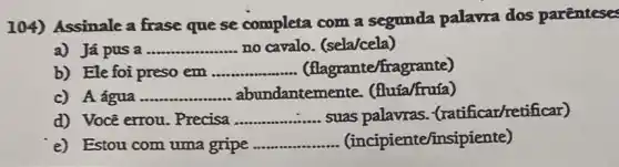 104) Assinale a frase que se completa com a segunda palavra dos parenteses
a) Já pus a __ no cavalo. (sela/cela)
b) Ele foi preso em __ flagrante/frag rante)
c) A água...... ....... abundante mente. (fluia/fruía) __
d) Vocē errou . Precisa __ suas palavras (ratificar/retificar)
e) Estou com uma gripe __ (incipiente/insi)piente)