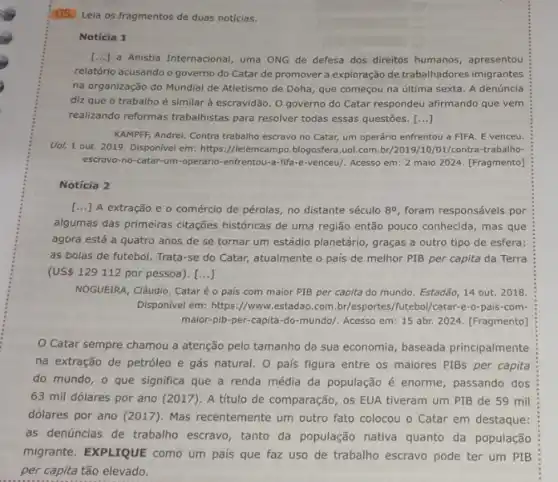 (105) Leia os fragmentos de duas notícias.
Notícia 1
() a Anistia Internacional, uma ONG de defesa dos direitos humanos, apresentou
relatório acusando o governo do Catar de promover a exploração de trabalhadores imigrantes
na organização do Mundial de Atletismo de Doha que começou na última sexta. A denúncia
diz que o trabalho é similar à escravidão . O governo do Catar respondeu afirmando que vem
realizando reformas trabalhistas para resolver todas essas questōes. ()
KAMPFF, Andrei. Contra trabalho escravo no Catar, um operário enfrentou a FIFA E venceu.
Uol, 1 out. 2019 Disponivel em: https://leiemcampo blogosfera.uol.com /01/contra-trabalho-
escravo-no-catar-um-operario -enfrentou-a-fifa-e-venceu/. Acesso em: 2 maio 2024. [Fragmento)
Notícia 2
() A extração e o comércio de pérolas, no distante século 8^circ  foram responsáveis por
algumas das primeiras citações históricas de uma região então pouco conhecida, mas que
agora está a quatro anos de se tornar um estádio planetário, graças a outro tipo de esfera:
as bolas de futebol.Trata-se do Catar, atualmente o país de melhor PIB per capita da Terra
(US 129112 por pessoa). [ldots ]
NOGUEIRA, Cláudio. Cataré o pais com maior PIB per capita do mundo. Estadão, 14 out . 2018.
Disponivel em: https://www estadao.com.br/esportes,futebol/catar-e-o-pais-com-
maior-pib-per-capita -do-mundo/. Acesso em 15 abr. 2024. [Fragmento)
Catar sempre chamou a atenção pelo tamanho da sua economia, baseada principalmente
na extração de petróleo e gás natural. 0 pais figura entre os maiores PIBs per capita
do mundo, o que significa que a renda média da população é enorme, passando dos
63 mil dólares por ano (2017). A título de comparação, os EUA tiveram um PIB de 59 mil
dólares por ano (2017)Mas recentemente um outro fato colocou o Catar em destaque:
as denúncias de trabalho escravo, tanto da população nativa quanto da população
migrante. EXPLIQUE como um pais que faz uso de trabalho escravo pode ter um PIB
per capita tão elevado.