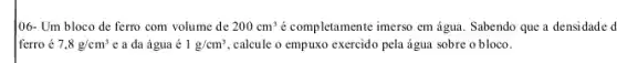 106- Um bloco de ferro com volume de 200cm^3 é completamente imerso em água. Sabendo que a densidade d
ferro é 7,8g/cm^3 e a da água é 1g/cm^3 calcule o empuxo exercido pela água sobre o bloco.