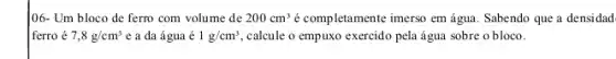 106- Um bloco de ferro com volume de 200cm^3 é completamente imerso em água. Sabendo que a densidad
ferro é 7,8g/cm^3 e a da água é 1g/cm^3 calcule o empuxo exercido pela água sobre o bloco.