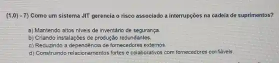 (1,0)-7) Como um sistema JIT gerencia o risco associado a interrupçōes na cadeia de suprimentos?
a) Mantendo altos niveis de inventário de segurança.
b) Criando instalações de produção redundantes.
c) Reduzindo a de fornecedores externos.
d) Construindo relacionamentos fortes e colaborativos com fornecedores confiảveis.