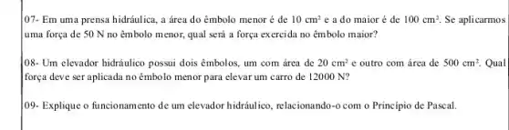 107- Em uma prensa hidráulica, a área do êmbolo menor é de 10cm^2 e a do maior é de 100cm^2 Se aplicarmos
uma força de 50 N no êmbolo menor,qual será a força exercida no êmbolo maior?
[08- Um elevador hidráulico possui dois êmbolos, um com área de 20cm^2 e outro com área de 500cm^2. Qual
força deve ser aplicada no êmbolo menor para elevar um carro de 12000 N?
109- Explique o funcionam ento de um elevador hidráulico, relacionando-o com o Princípio de Pascal