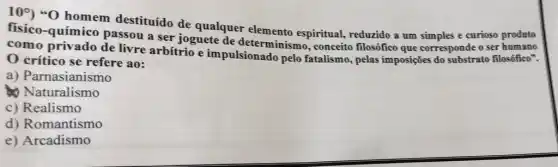 109) "O homem destituído de qualquer elemento espiritual, reduzido a um simples e curioso produto
fisico-químico passou a ser joguete de determinismo , conceito filosófico que corresponde o ser humano
como privado de livre arbítrio e impulsionado pelo fatalismo, pelas imposições do substrato filosófico".
crítico se refere ao:
a) Parnasianismo
Naturalismo
c) Realismo
d) Romantismo
e) Arcadismo