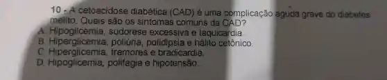 10.A cetoacidose diabética (CAD)é uma complicação aguda grave do diabetes
melito. Quais são os sintomas comuns da CAD?
A. Hipoglicemia , sudorese excessiva e taquicardia.
B poliuria , polidipsia e hálito cetônico.
C Hiperglicemia , tremores e bradicardia.
D polifagia e hipotensão.