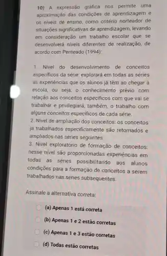 10)A expressão gráfica nos permite uma
aproximação das condições de aprendizagem e
os niveis de ensino,como critério norteador de
situações significativas de aprendizagem , levando
em consideração um trabalho escolar que se
desenvolverá niveis diferentes de realização, de
acordo com Penteado (1994):
1. Nivel do desenvolvimento de conceitos
especificos da série: explorará em todas as séries
as experiências que os alunos já têm ao chegar à
escola, ou seja - conhecimento prévio com
relação aos conceitos especificos com que vai se
trabalhar e privilegiará , também, o trabalho com
alguns conceitos especificos de cada série.
2. Nivel de ampliação dos conceitos: os conceitos
já trabalhados especificamente são retomados e
ampliados nas séries seguintes.
3. Nivel exploratório de formação de conceitos:
nesse nivel são proporcionadas experiências em
todas as séries possibilitando aos alunos
condições para a formação de conceitos a serem
trabalhados nas séries subsequentes.
Assinale a alternativa correta:
(a) Apenas 1 está correta
(b) Apenas 1 e 2 estão corretas
(c) Apenas 1 e 3 estão corretas
(d) Todas estão corretas