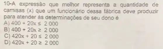 10-A expressão que melhor representa a quantidade de
camisas (x) que um funcionário dessa fábrica deve produzir
para atender às determinações de seu dono é
400+20xleqslant 2000
B) 400+20xgeqslant 2000
C) 420x+20leqslant 2000
D) 420x+20geqslant 2000