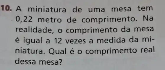 10.A m iniatura de uma me sa te m
0,22 metr o de com primen to. Na
realida de, O CO mpr imento da mesa
é igu al a 12 vez es a me dida da mi-
niatura Qual é 0 com primento re al
dessa m esa?