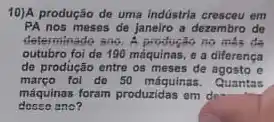 10)A produção de uma indüstria crescou em
PA nos meses de janeiro a dezembro de
determinado ano. A productio no mas de
outubro foi de 190 máquinas, e a diferença
de produção entre os meses de agosto e
março foi do 50 máquinas. Quantas
máquinas foram produzidas em do
ano?