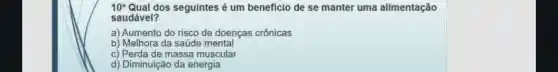 10^a Qual dos seguintes é um beneficio de se manter uma alimentação
saudável?
a) Aumento do risco de doenças crônicas
b) Melhora da saúde mental
c) Perda de massa muscular
d) Diminuição da energia