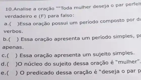 10.Analise a oração "Toda mulher deseja o par perfeit
verdadeiro e (F) para falso:
a. ()
Essa oração possui um período composto por d
verbos.
b. () Essa oração apresenta um período simples , po
apenas.
c. () Essa oração apresenta um sujeito simples.
d. )O núcleo do sujeito dessa oração é "mulher".
e. () O predicado dessa oração é"deseja o par p