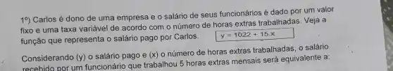 10)Carlos é dono de uma empresa eo salário de seus funcionários é dado por um valor
fixo e uma taxa variável de acordo com o número de horas extras trabalhadas . Veja a
função que representa o salário pago por Carlos.
y=1022+15x
Considerando (y)
salário pago e (x) 0 número de horas extras trabalhadas o salário
recebido por um funcionário que trabalhou 5 horas extras mensais será equivalente a: