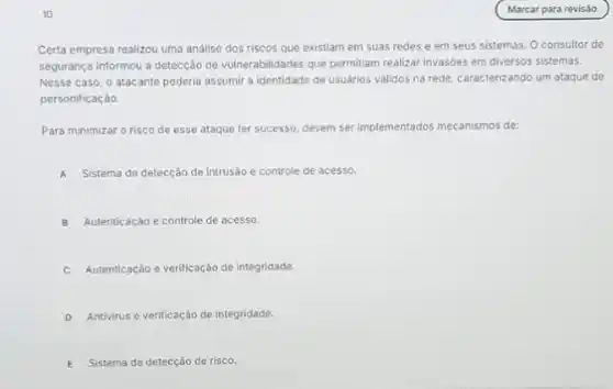 10
Certa empresa realizou uma analise dos riscos que existiam em suas redes e em seus sistemas O consultor de
segurança informou a detecção de vulnerabilidades que permitiam realizar invasioes em diversos sistemas.
Nesse caso, o atacante poderia assumir a identidade de usuários válidos na rede, caracterizando um ataque de
personificaçáo.
Para minimizar o risco de esse ataque ter successo, devem ser implementados mecanismos de:
A Sistema de detecção de intrusáo e controle de acesso.
B Autenticaçáo e controle de acesso.
C Autenticação e verificação de integridade.
D Antivirus e verificação de integridade.
E Sistema de detecçáo de risco.