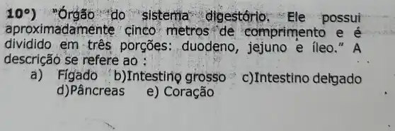 10^circ 	do sistema . digestório possui
aproximadamei te cinco metros de compriment o e e
dividido em tres porgões : duodeno e ileo." A
descrição se refere ao:
a)Figado b)Intesting grosso c)Intestino delgado
d)Pâncreas
e) Coração