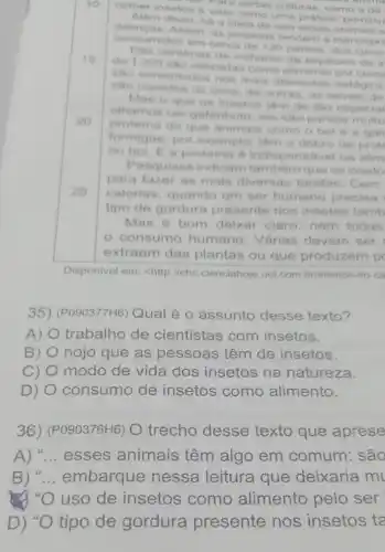 10
comer insetos o visto como uma pratica "primitive
ara certas culturas, como a de
Alem disso, ha ideia de que esses animais s
doencas. Assim, as pessoas tendem a menospre
consumidos em cerca de 120 paises dos cinco
15
de 1200 sao utilizadas como por
centenas de mithares de especies de ir
sao consumidos nos mais diferentes estagios
sao comidos os ovos; de outras, as larvas; de
20
Mas o que os insetos tom de tho especial
olhamos um gafanhoto, elento parece muito
proteina do que animals como o bol e a gali
formigas, por exemplo, tâm o dobro de prote
ou bol. Ea proteina 6 indis ensavel na alim
25
Pesquisas indicam tambern que os inseto
para fazer as mais diversas tarefas Cem
calorias, quando um ser humano precisa
tipo de gordura presente nos insetos tamb
Mas é bom deixar claro: nem todas
consumo humano. Várias devem ser
extraem das plantas ou que produzem p
Disponivel em: chttp //cho,cienciahoje.uol com.br/insetos no-ca
35) (PO90377H6) Qual é o assunto desse texto?
A) O trabalho de cientistas com insetos.
B) nojo que as pessoas têm de insetos.
C) modo de vida dos insetos na natureza.
D) consumo de insetos como alimento.
36) (P090376H6)O trecho desse texto que aprese
A) "... esses animais têm algo em comum: são
B ) "... embarque nessa leitura que deixaria m