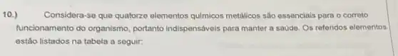 10.)
Considera-se que quatorze elementos químicos metálicos são essenciais para o correto
funcionamento do organismo, portanto indispensáveis para manter a saúde. Os referidos elementos
estão listados na tabela a seguir: