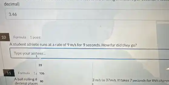 10
decimal)
3.46
Formula 1 point
A student athlete runs at arate of 9m/s for 9 seconds. How far did they go?
square 
23
11
Formula 11136
A ball rolling d
decimal places
3m/s to 37m/s It takes 7 seconds for this chang