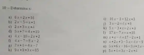 10-Determine x:
a) 6x=2x+16
i) 16x-1=12x+3
b) 2x-5=x+1
j) 3x-2=4x+9
c) 2x+3=x+4
k) 5x-3+x=2x+9
d) 5x+7=4x+10
1) 17x-7x=x+18
e) 4x-10=2x+2
m) x+x-4=17-2x+1
f) 4x-7=8x-2
n) x+2x+3-5x=4x-9
g) 2x+1=4x-7
5x+6x-16=3x+2x-
h) 9x+9+3x=15
p) 5x+4=3x-2x+4