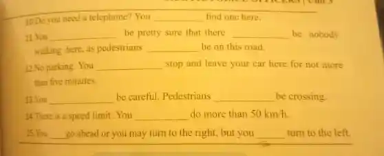 10.Do you need a telephone'?You __ find one here.
11. You __ be pretty sure that there __ be nobody
walking here . as pedestrians __ be on this road.
12.No parking . You __ stop and leave your car here for not more
than five minutes.
13. You __ be careful . Pedestrians __ be crossing.
14.There is a speed limit .You __ do more than 50km/h
15. You __ go ahead or you may turn to the right, but you __ turn to the left.