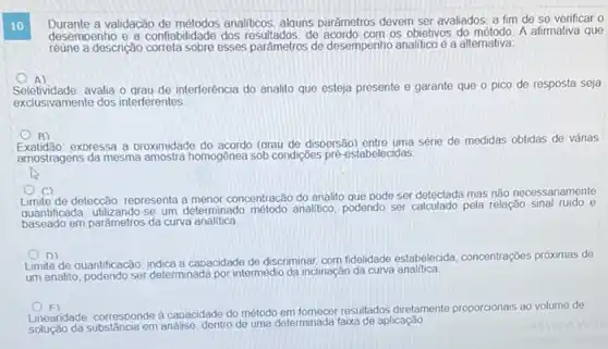 10
Durante a validação de métodos analiticos alquns parâmetros devem ser avaliados, a fim de se verificar o
desemoenho e a confiabilidade dos de acordo com os obietivos do A afirmativa que
reune a descrição correta sobre esses pardmetros de desempenho analitico é a alternativa
A
Seletividade:avalia o grau de interferência do analito que esteja presente e garante que o pico de resposta seja
exclusivamente dos interferentes
B)
expressa a proximidade (grau de dispersão) entre uma série de medidas obtidas de vánas
amostragens da mesma amostra homogênea sob condigôes pré estabelecidas
c
de deteccão: representa concentracão do analito que pode ser detectada mas não necessariamente
quantificada. utilizando-se um determinado método analitico podendo ser calculado pela relação sinal ruido e
baseado em parǎmetros da curva analitica
D)
Limite de quantificacão: indica a capacidade de discriminar com fidelidade estabelecida concentrações próximas de
um analito, podendo ser determinada por intermédio da inclinaçãc da curva analitica
F)
Lineandade: corresponde à caoacidade do método em fomecer resultados diretamente proporcionais ao volume de
solucio da substancia em analise, dentro de uma determinada faxa de aplicação