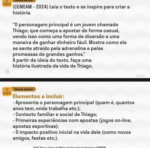 10
Elementos a incluir:
- Apresente o personagem principal (quem é, quantos
anos tem, onde trabalha etc.);
- Contexto familiar e social de Thiago;
- Primeiras experiências com apostas (jogos on-line,
apostas esportivas);
- 0 impacto positive inicial na vida dele (como novos
amigos, festas etc.).
(CEMEAM - 2024) Leia o texto e se inspire para criar a
história.
"0 personage m principal é um jovem chamado
Thiago, que começa a apostar de forma casual,
vendo isso como uma forma de diversão e uma
maneira de ganhar dinheiro fácii. Mostre como ele
se sente atraido pela adrenalina e pelas
promessas de grandes ganhos."
A partir da ideia do texto, faça uma
história ilustrada da vida de Thiago.
Vamos Juntos