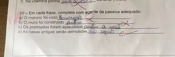 __
10-Em cada frase complete com agente da passiva adequado:
a) menino foi visto __
b) muro foi construído __
C) Os premiados foram aplaudidos __
d) As casas antigas serão demolidas __