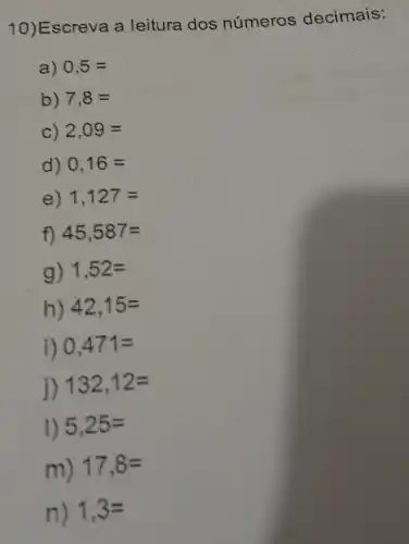 10)Escreva a leitura dos números decimais:
a) 0,5=
b) 7,8 =
C) 2,09=
d) 0,16=
e) 1,127=
f) 45,587=
g) 1,52=
h) 42,15=
i) 0,471=
j) 132,12=
1) 5,25=
m) 17,8=
n) 1,3=