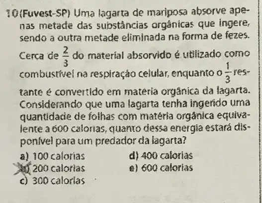 10(Fuvest-SP) Uma lagarta de mariposa absorve ape-
nas metade das substâncias orgânicas que ingere,
sendo a outra metade eliminada na forma de fezes.
Cerca de (2)/(3) do material absorvido 6 utilizado como
combustivel na respiração celular enquanto 0(1)/(3)
tante é convertido em materia orgânica da lagarta.
Considerando que uma lagarta tenha ingerido uma
quantidacie de folhas com matéria orgânica equiva
lente a 600 calorias quanto dessa energia estará dis-
ponivel para um predador da lagarta?
a) 100 calorias
d) 400 calorias
200 calorias
a) 600 calorias
c) 300 calorias