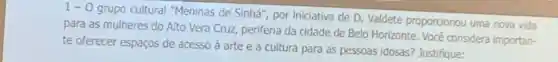 1-0
grupo cultural "Meninas de Sinhá", por iniciativa de D . Valdete proporcionou uma nova vida
para as mulheres do Alto Vera Cruz periferia da cidade de Belo Horizonte. Você considera importan-
te oferecer espaços de acesso à arte e a cultura para as pessoas idosas?Justifique: