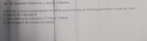 10-Na Questão Palestina, 0 que go Hamas:
a) partido politico e organização terrorista que comanda de maneira autoritária a Faixa de Gaza.
b) capital da Cisjordânia.
c) festividade que relembra a Primeina Intifada.
d) homenagem às vitimas da Nakba