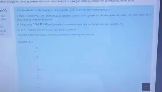 10
nào
ndida
co
o(5)
harcar
tào
Para navegar entre as questies para navegar
Em relação as curvas polarese o plano polar (p,Theta ) avalie as afirmaçóes a seguir
1) Para transformar em coordenadas polares, precisamos igualar as coordenadas de cada urn dos sistemas e
encontrar as variaveis faitantes
ii) A equacao rho cosTheta =d graficamente representa uma reta perpendicular ao eixo polar O_(2)
III) rho =a representa um circulo de raio jaj unidades
Assinale a alternativa que apresenta apenas as afirmaçdes corretas
Escolha uma
ell
c
ci
ile III