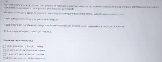 10)
Nos financiamentos a curto prazo com garantia os estoques e as contas a receber sao bastante utilizados como garantia de empréstimos de curto prazo
Geralmente sào avaliados como garantia pelo seu valor de mercado.
Dadas as assertivas a seguir, relacionadas aos estoques como garantla de empréstimo, assinale a alternativa correta:
I. Tem como caracteristica principal sua baixa liquidez.
II. Dependerá das caracteristicas dos produtos a serem dados em garantia como perecividade dade e aceitação de mercado.
III. Os estoques também podem ser allenados.
Selecione uma alternativa:
a) As assertivas le II estáo corretas.
b) Somente a assertiva II está correta
c) As assertivas II e III estão corretas.
d) Somente a assertiva I está correta