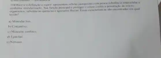 10)Observe a definição a seguir.apresentam células justapostas com pouca substancia intercelular c
vascularizaçio. Sun função principal proteger o corpo contra a penetração de micro-
organismos, substâncins quimicas c agressoes fisicus. Fissas caracteristicas sao encontradas em qual
tecido?
a) Muscular liso.
b) Conjuntivo.
c) Muscular cardiaco.
d) Epitelial
c) Nervoso