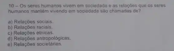 10-Os seres humanos vivem em sociedade e as relações que os seres
humanos mantém vivendo em sociedade são chamadas de?
a) Relações sociais.
b) Relações raciais.
c) Relações étnicas.
d)antropológicas.
e) Relações societárias.