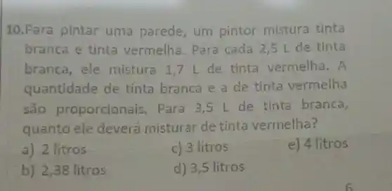 10.Para pintar uma parede, um pintor mistura tinta
branca e tinta vermelha . Para cada 2 ,5 L de tinta
branca, ele mistura 1,7 I de tinta vermelha. A
quantidade de tinta branca e a de tinta vermelha
são proporcion ais. Para 3,5 L de tinta branca,
quanto ele deverá misturar de tinta vermelha?
a) 2 litros
c) 3 litros
e) 4 litros
b) 2,38 litros
d) 3,5 litros