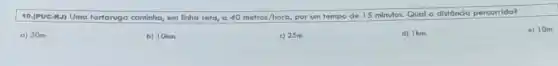 10.(PUC-R.J) Uma tartarugo caminha, em linha reta a 40metros/hora,
por um tempo de 15 minutos. Qual a distância percorrida?
a) 30m.
b) 10km.
c) 25m.
d) Ikm.
e) 10m.