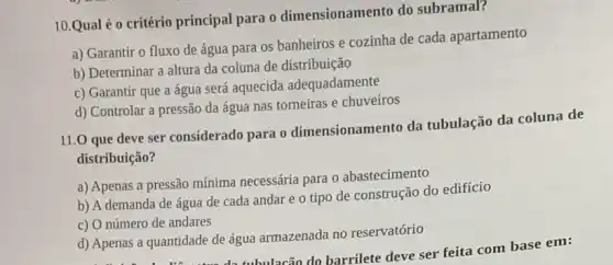 10.Qual é o critério principal para o dimensionamento do subramal?
a) Garantir o fluxo de água para os banheiros e cozinha de cada apartamento
b) Determinar a altura da coluna de distribuição
c) Garantir que a água será aquecida adequadamente
d) Controlar a pressão da água nas torneiras e chuveiros
11.0 que deve ser considerado para o dimensionamento da tubulação da coluna de
distribuição?
a) Apenas a pressão mínima necessária para 0 abastecimento
b) A demanda de água de cada andar e o tipo de construção do edifício
c) O número de andares
d) Apenas a quantidade de água armazenada no reservatório
Apenas a quantidade de água a Jacão do barrilete deve ser feita com base em: