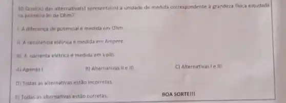 10-Quali(is) das alternativa(s)apresenta(m) a unidade de medida correspondente a grandeza fisica estudada
na primeira lei de Ohm?
1. A diferença de potencial é medida em Ohm.
II. A resistència elétrica é medida em Ampere.
III. A corrente elétrica é medida em Volts.
A) Apenas I
B) Alternativas II e III
C) Alternativas I e III.
D) Todas as alternativas estão incorretas
E) Todas as alternativas estão corretas.
BOA SORTE!