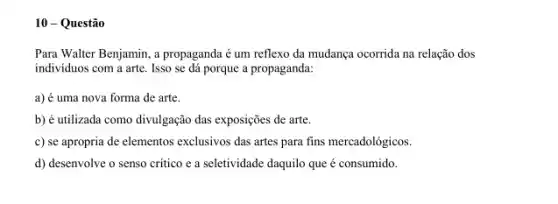 10-Questão
Para Walter Benjamin, a propaganda é um reflexo da mudança ocorrida na relação dos
individuos com a arte . Isso se dá porque a propaganda:
a) é uma nova forma de arte.
b) é utilizada como divulgação das exposições de arte.
c) se apropria de elementos exclusivos das artes para fins mercadológicos.
d) desenvolve o senso critico e a seletividade daquilo que é consumido.