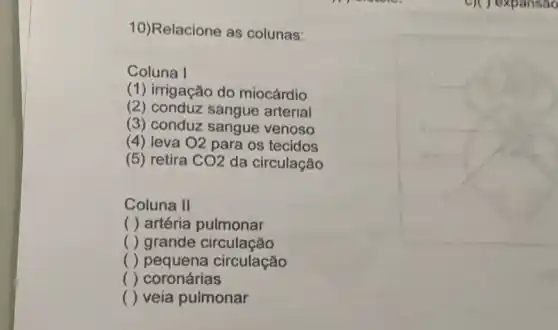 10)Relacione as colunas:
Coluna I
(1) irrigação do miocárdio
(2) conduz sangue arterial
(3) conduz sangue venoso
(4) leva O2 para os tecidos
(5) retira CO2 da circulação
Coluna II
( ) artéria pulmonar
() grande circulação
() pequena circulação
() coronárias
() veia pulmonar