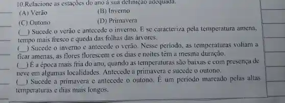 10.Relacione as estações do ano à sua definição adequada.
__
(A) Verão
(B) Inverno
__
(C) Outono
(D) Primavera
__
tempo mais fresco e queda das folhas das árvores.
()
 Sucede o verão e antecede o inverno. E se caracteriza pela temperatura amena,
__
Sucede o inverno e antecede o verão. Nesse período, as temperaturas voltam a
ficar amenas .as flores florescem e os dias e noites têm a mesma duração.
__
__ __ ) E a época mais fria do ano, quando as temperaturas são baixas e com presença de
neve em algumas localidades Antecede a primavera e sucede o outono.
__ ) Sucede a primavera e antecede o outono.E um periodo marcado pelas altas
temperaturas e dias mais longos.