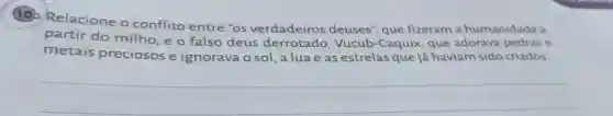 (10)Relacione o conflito entre "os verdadeiros deuses", que fizeram a humanidade a
partir do milho,e o falso deus derrotado . Vucub-Caquix que adorava pedras e
metais preciosos e ignorava o sol , a lua e as estrelas que já haviam sido criados.
__