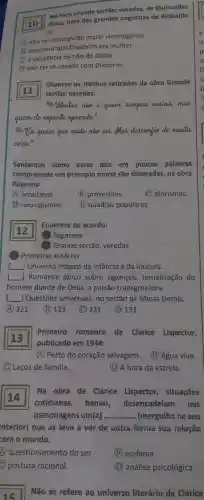 10
Rosa, uma das grandes angústias de Riobaldo
No livro Grande sertão:veredas, de Guimarães
é:
(1) não ter conseguido matar Hermógenes.
B
descobrir que Diadorim era mulher.
(C) a existência ou não do diabo.
(D) não ter se casado com Diadorim.
Observe os trechos retirados da olora Grande
sertão:veredas:
"Mestre nave quiem semphe ensina mas
quem de repente aprende."
quase que nada now sei.Mas descenfie de muita
coisa."
Sentenças come essas que em poucas palavras
compreende um princípio moral são chamadas,na obra
Roseana
A arcaísmos.
(B)provérbios.
C aforismos.
1 neologismos.
(E) quadras populares.
Enumere de acordo:
1 Sagarana
(2) Grande sertão:veredas
(3) Primeiras estórias
Universo mágico da infancia e da loucura.
square  1 Romance épico sobre jagunços tematização do
homem diante de Deus, a paixão transgressora.
L ] Questōes universais , no sertão de Minas Gerais.
A 321 (B) 123 (C) 231 (D) 131
square 
publicado em 1944:
Primeiro ) romance de Clarice Lispector,
(A) Perto do coração selvagem. (B) Água viva.
C) Laços de familia.
(D) A hora da estrela.
14
cotidianas banais desencadeiam nas
Na obra de Clarice Lispector situações
personagens um(a) __ (mergulho no seu
interior)que as leva a ver de outra forma sua relação
com o mundo.
questionamento do ser.
(B)epifania.
C) postura racional.
(D) análise psicológica.
15
Não se refere ao universo literário de Clarice