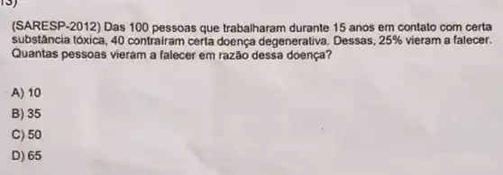 10)
(SARESP-2012) Das 100 pessoas que trabalharam durante 15 anos em contato com certa
substância tóxica, 40 contrairam certa doença degenerativa. Dessas, 25%  vieram a falecer.
Quantas pessoas vieram a falecer em razão dessa doença?
A) 10
B) 35
C) 50
D) 65