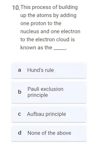 10.This process of building
up the atoms by adding
one proton to the
nucleus and one electron
to the electron cloud is
known as the __
a Hund's rule
b
Pauli exclusion
principle
c Aufbau principle
d None of the above