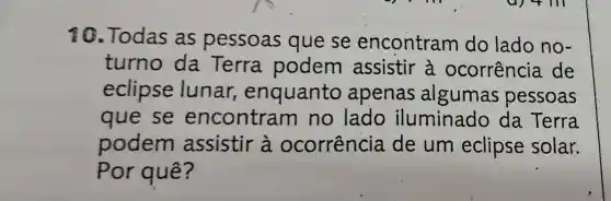 10.Todas as pessoas que se encontram do lado no-
turno da Terra podem assistir à ocorrência de
eclipse lunar , enquanto apenas algumas pessoas
que se encontram no lado iluminado da Terra
podem assistir à ocorrência de um eclipse solar.
Por quê?