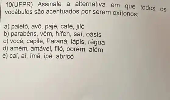 10(UFPR) Assinale a alternativa em que todos os
vocábulos são acentuados por serem oxítonos:
a) paletó, avô, pajé , café, jiló
b) parabéns, vêm , hifen, saí, oásis
c) você, capilé , Paraná, lápis , régua
d) amém, amável , filó, porém, além
e) caí, aí, ímã , ipê, abricó