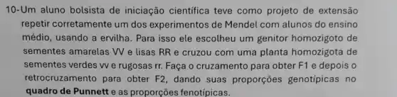 10-Um aluno bolsista de iniciação científica teve como projeto de extensão
repetir corretamente um dos experimentos de Mendel com alunos do ensino
médio, usando a ervilha. Para isso ele escolheu um genitor homozigoto de
sementes amarelas W e lisas RR e cruzou com uma planta homozigota de
sementes verdes W e rugosas rr. Faça o cruzamento para obter F1 e depois o
retrocruzamento para obter F2, dando suas proporções genotípicas no
quadro de Punnett e as proporções fenotípicas.